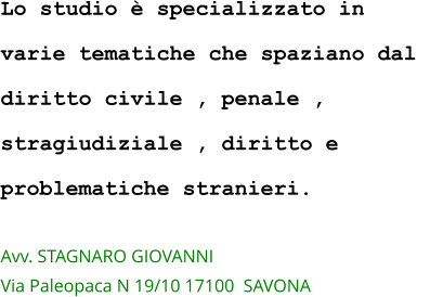 Lo studio è specializzato in  varie tematiche che spaziano dal  diritto civile , penale ,  stragiudiziale , diritto e  problematiche stranieri.  Avv. STAGNARO GIOVANNI  Via Paleopaca N 19/10 17100  SAVONA